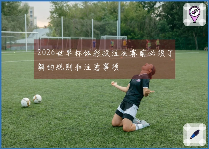 2026世界杯体彩投注决赛前必须了解的规则和注意事项