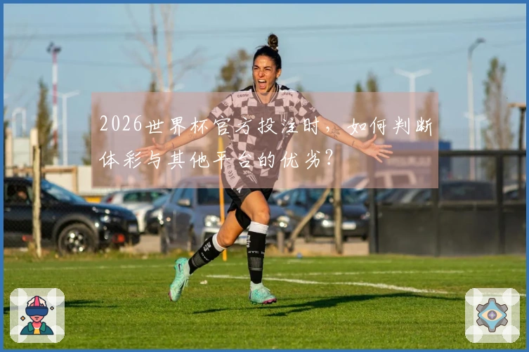 2026世界杯官方投注时，如何判断体彩与其他平台的优劣？