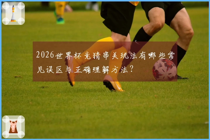 2026世界杯竞猜串关玩法有哪些常见误区与正确理解方法?